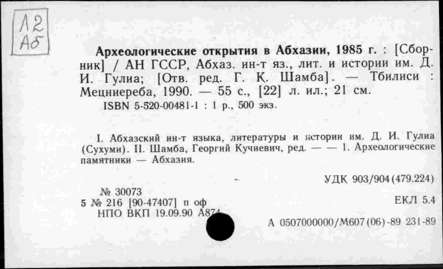 ﻿Археологические открытия в Абхазии, 1985 г. : [Сборник] / АН ГССР, Абхаз, ин-т яз., лит. и истории им. Д. И. Гулиа; [Отв. ред. Г. К- Шамба]. — Тбилиси Мецниереба, 1990. — 55 с., [22] л. ил.; 21 см.
ISBN 5-520-00481-1 : 1 р., 500 экз.
I. Абхазский ин-т языка, литературы и истории им. Д. И. Гулиа (Сухуми). II. Шамба, Георгий Кучиевич, ред.----1. Археологические
памятники — Абхазия.
№ 30073
5 № 216 [90-47407] п оф НПО ВКП 19.09.90 А8.
УДК 903/904(479.224)
ЕКЛ 5.4
А 0507000000/М607(06)-89 231-89